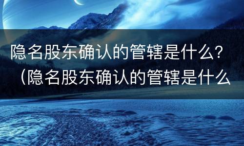 隐名股东确认的管辖是什么？（隐名股东确认的管辖是什么意思）