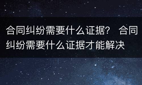 合同纠纷需要什么证据？ 合同纠纷需要什么证据才能解决