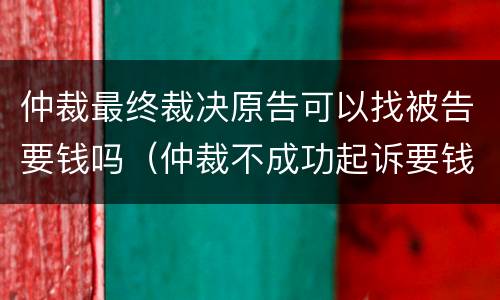 仲裁最终裁决原告可以找被告要钱吗（仲裁不成功起诉要钱吗）