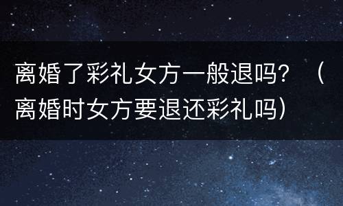 离婚了彩礼女方一般退吗？（离婚时女方要退还彩礼吗）