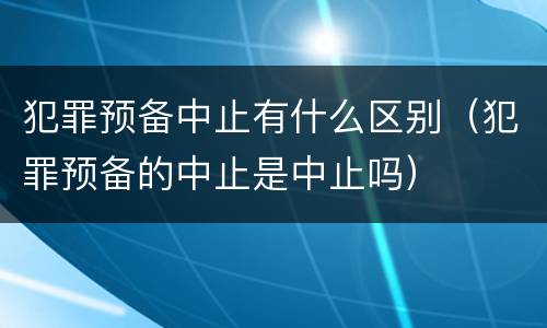 犯罪预备中止有什么区别（犯罪预备的中止是中止吗）