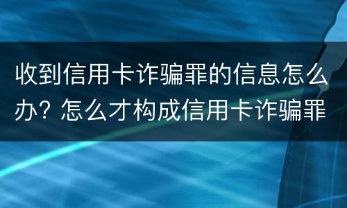 收到信用卡诈骗罪的信息怎么办? 怎么才构成信用卡诈骗罪
