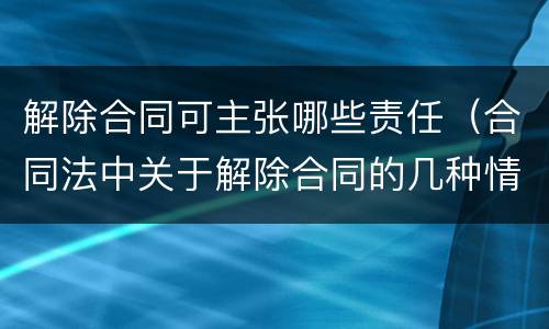 解除合同可主张哪些责任（合同法中关于解除合同的几种情形）