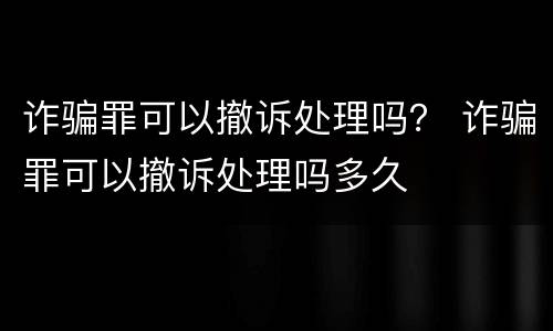 诈骗罪可以撤诉处理吗？ 诈骗罪可以撤诉处理吗多久