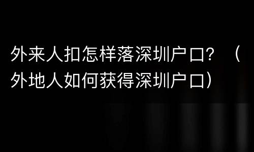 外来人扣怎样落深圳户口？（外地人如何获得深圳户口）