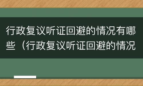 行政复议听证回避的情况有哪些（行政复议听证回避的情况有哪些内容）