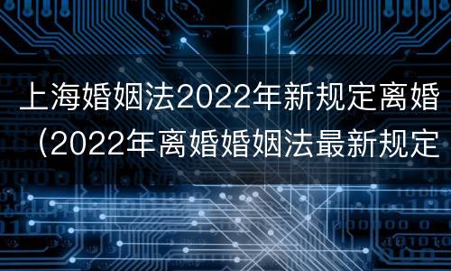 上海婚姻法2022年新规定离婚（2022年离婚婚姻法最新规定）