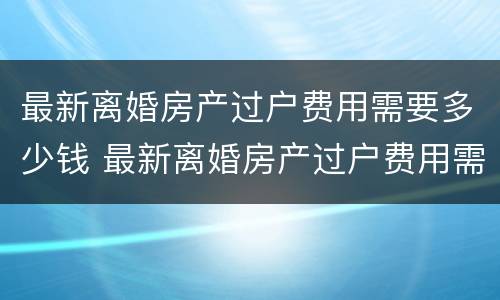 最新离婚房产过户费用需要多少钱 最新离婚房产过户费用需要多少钱呢