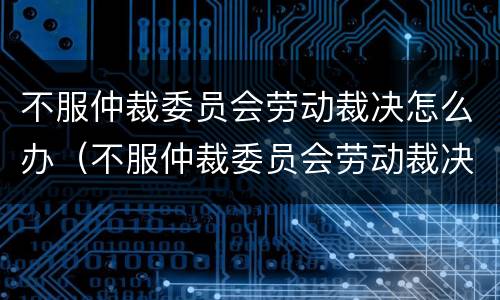 不服仲裁委员会劳动裁决怎么办（不服仲裁委员会劳动裁决怎么办理）