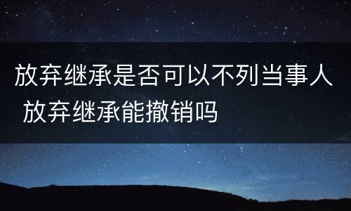放弃继承是否可以不列当事人 放弃继承能撤销吗