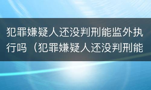 犯罪嫌疑人还没判刑能监外执行吗（犯罪嫌疑人还没判刑能监外执行吗）
