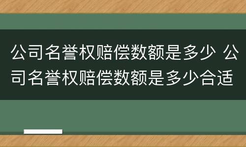公司名誉权赔偿数额是多少 公司名誉权赔偿数额是多少合适