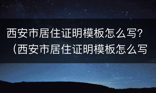 西安市居住证明模板怎么写？（西安市居住证明模板怎么写的）