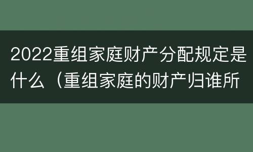 2022重组家庭财产分配规定是什么（重组家庭的财产归谁所有）