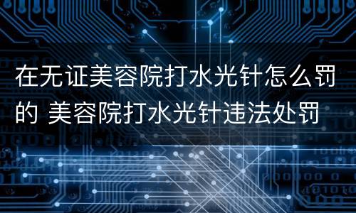 在无证美容院打水光针怎么罚的 美容院打水光针违法处罚