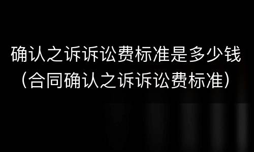 确认之诉诉讼费标准是多少钱（合同确认之诉诉讼费标准）