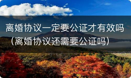 离婚协议一定要公证才有效吗（离婚协议还需要公证吗）