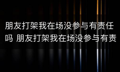 朋友打架我在场没参与有责任吗 朋友打架我在场没参与有责任吗