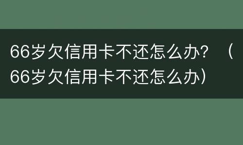 66岁欠信用卡不还怎么办？（66岁欠信用卡不还怎么办）