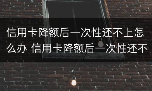 信用卡降额后一次性还不上怎么办 信用卡降额后一次性还不上怎么办呢