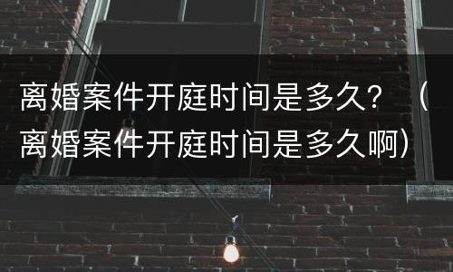 离婚案件开庭时间是多久？（离婚案件开庭时间是多久啊）