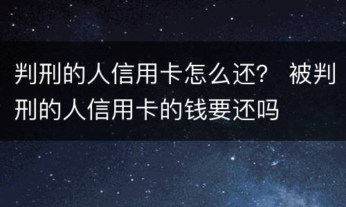 判刑的人信用卡怎么还？ 被判刑的人信用卡的钱要还吗