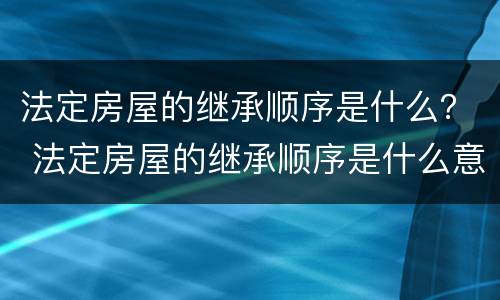 法定房屋的继承顺序是什么？ 法定房屋的继承顺序是什么意思