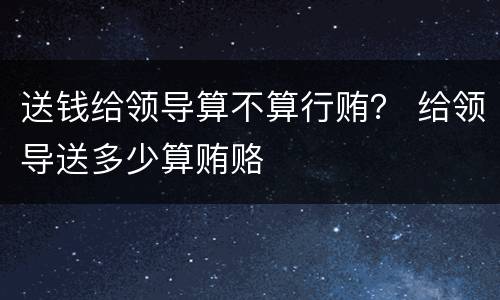 送钱给领导算不算行贿？ 给领导送多少算贿赂