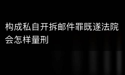构成私自开拆邮件罪既遂法院会怎样量刑