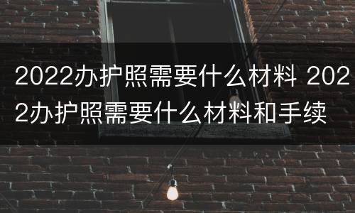 2022办护照需要什么材料 2022办护照需要什么材料和手续