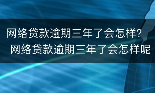 网络贷款逾期三年了会怎样？ 网络贷款逾期三年了会怎样呢