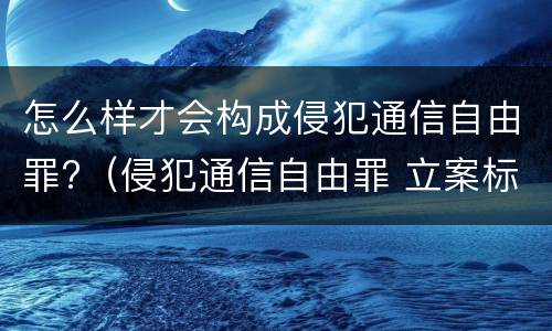 怎么样才会构成侵犯通信自由罪?（侵犯通信自由罪 立案标准）