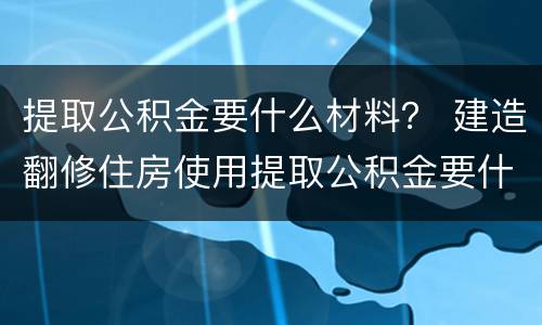 提取公积金要什么材料？ 建造翻修住房使用提取公积金要什么材料