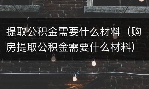 提取公积金需要什么材料（购房提取公积金需要什么材料）