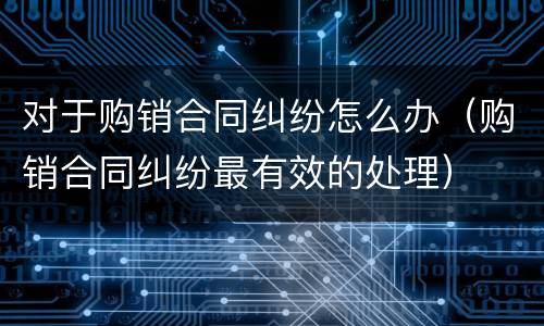 对于购销合同纠纷怎么办（购销合同纠纷最有效的处理）