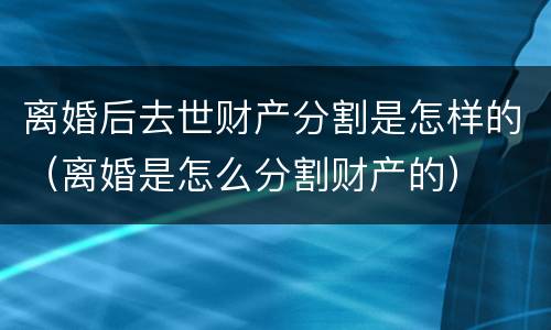 离婚后去世财产分割是怎样的（离婚是怎么分割财产的）
