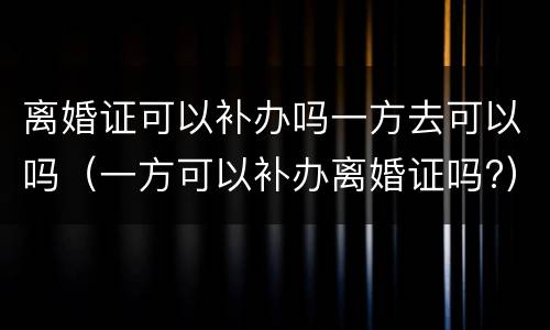 离婚证可以补办吗一方去可以吗（一方可以补办离婚证吗?）