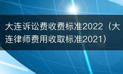 大连诉讼费收费标准2022（大连律师费用收取标准2021）