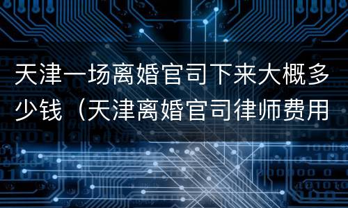 天津一场离婚官司下来大概多少钱（天津离婚官司律师费用收取标准）