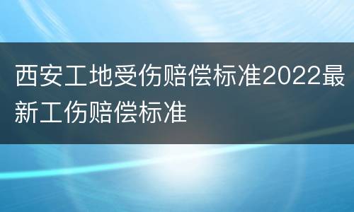 西安工地受伤赔偿标准2022最新工伤赔偿标准