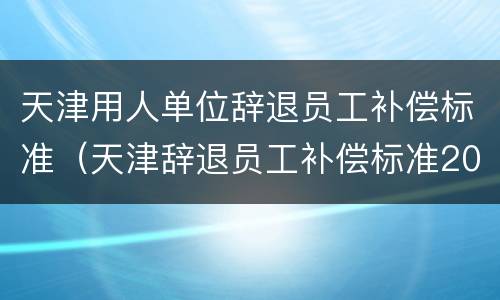 天津用人单位辞退员工补偿标准（天津辞退员工补偿标准2021）