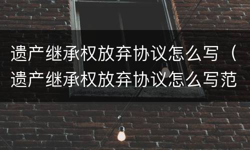 遗产继承权放弃协议怎么写（遗产继承权放弃协议怎么写范本）