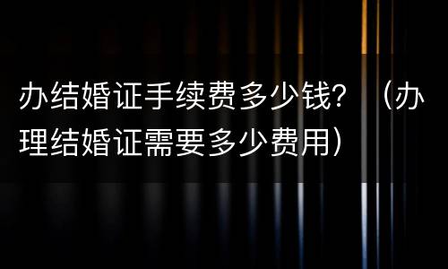 办结婚证手续费多少钱？（办理结婚证需要多少费用）