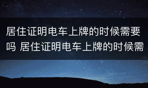 居住证明电车上牌的时候需要吗 居住证明电车上牌的时候需要吗怎么办