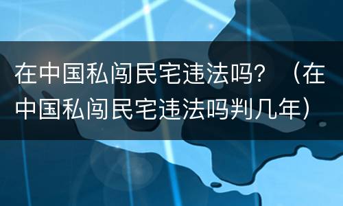 在中国私闯民宅违法吗？（在中国私闯民宅违法吗判几年）
