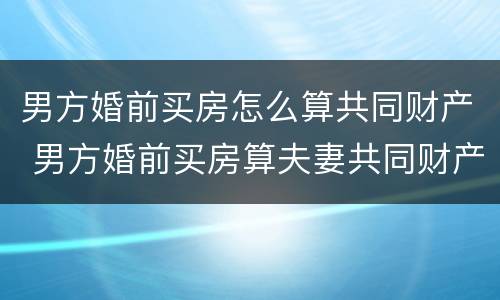 男方婚前买房怎么算共同财产 男方婚前买房算夫妻共同财产吗
