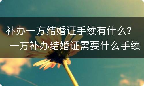 补办一方结婚证手续有什么？ 一方补办结婚证需要什么手续