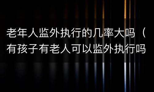 老年人监外执行的几率大吗（有孩子有老人可以监外执行吗）