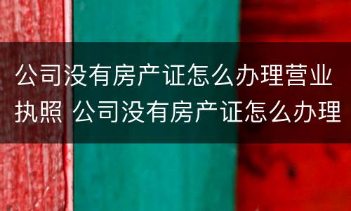 公司没有房产证怎么办理营业执照 公司没有房产证怎么办理营业执照