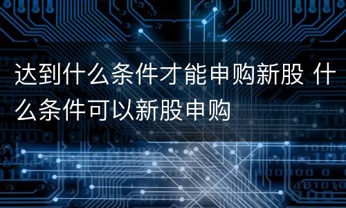 达到什么条件才能申购新股 什么条件可以新股申购